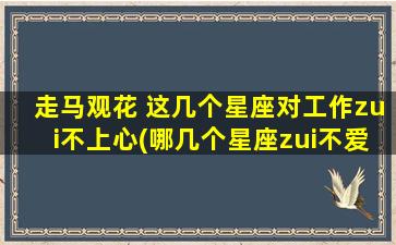 走马观花 这几个星座对工作zui不上心(哪几个星座zui不爱工作？他们的表现让*跌眼镜！)